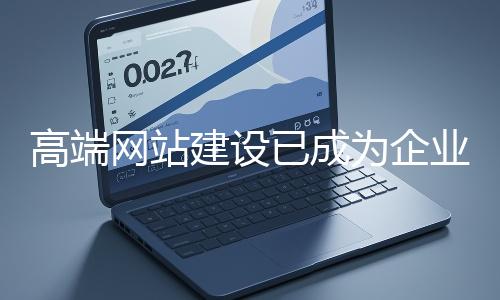 高端網站建設已成為企業塑造品牌形象、拓展市場的重要利器